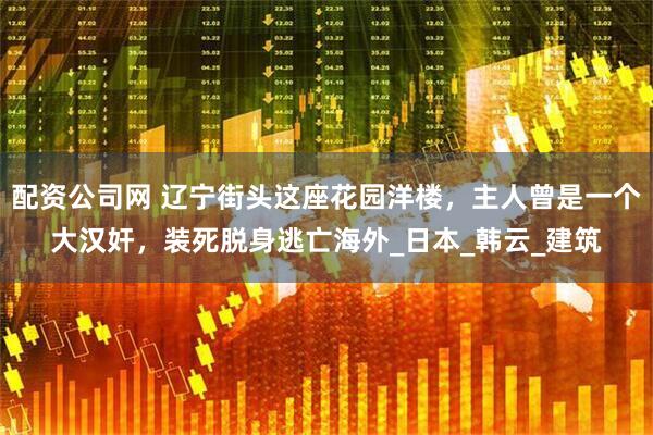 配资公司网 辽宁街头这座花园洋楼，主人曾是一个大汉奸，装死脱身逃亡海外_日本_韩云_建筑