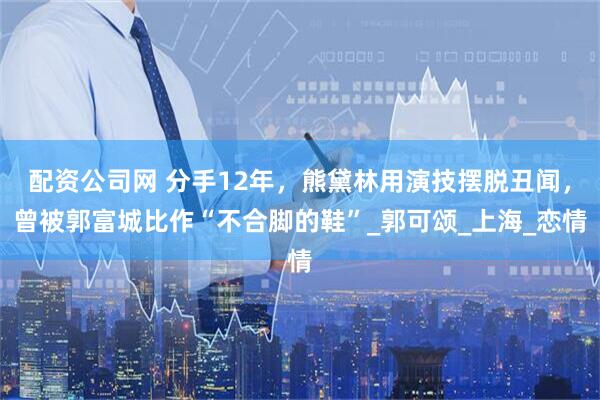 配资公司网 分手12年，熊黛林用演技摆脱丑闻，曾被郭富城比作“不合脚的鞋”_郭可颂_上海_恋情