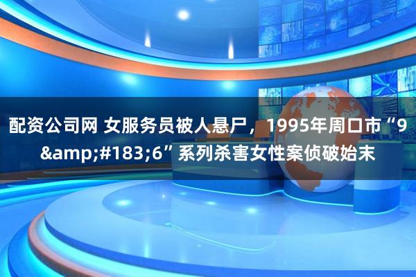配资公司网 女服务员被人悬尸，1995年周口市“9&#183;6”系列杀害女性案侦破始末
