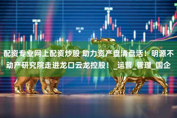 配资专业网上配资炒股 助力资产盘清盘活！明源不动产研究院走进龙口云龙控股！_运营_管理_国企