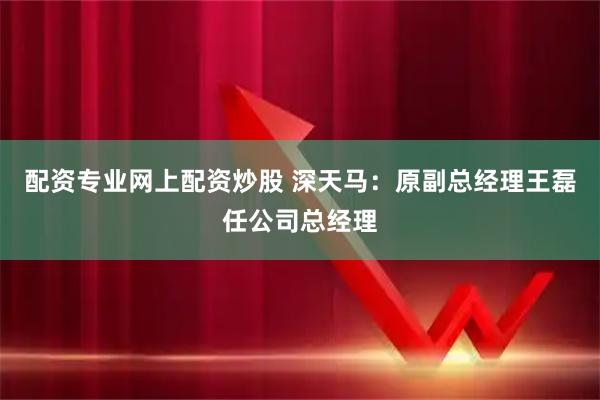 配资专业网上配资炒股 深天马：原副总经理王磊任公司总经理
