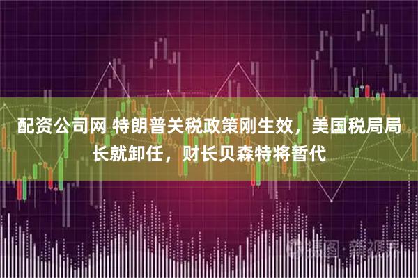 配资公司网 特朗普关税政策刚生效，美国税局局长就卸任，财长贝森特将暂代