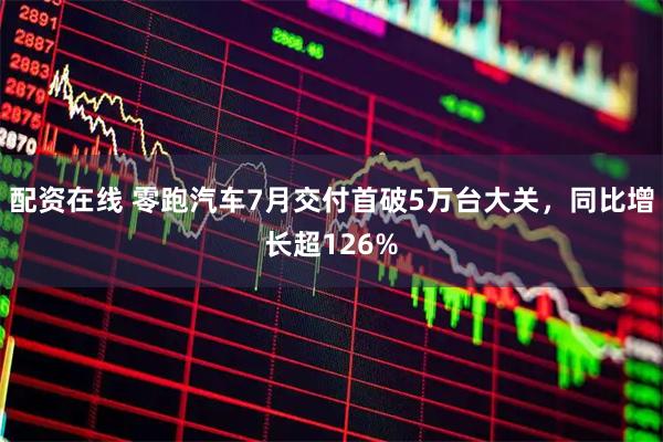 配资在线 零跑汽车7月交付首破5万台大关，同比增长超126%