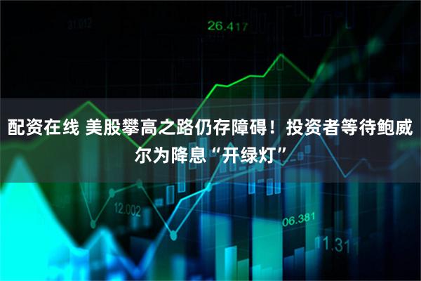 配资在线 美股攀高之路仍存障碍！投资者等待鲍威尔为降息“开绿灯”