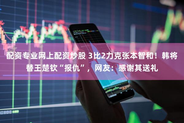 配资专业网上配资炒股 3比2力克张本智和！韩将替王楚钦“报仇”，网友：感谢其送礼
