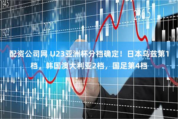 配资公司网 U23亚洲杯分档确定！日本乌兹第1档，韩国澳大利亚2档，国足第4档