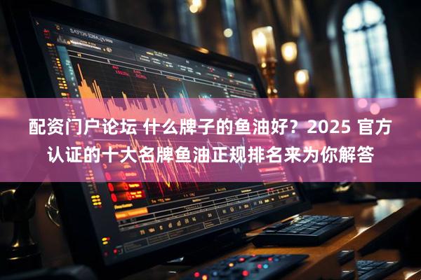 配资门户论坛 什么牌子的鱼油好？2025 官方认证的十大名牌鱼油正规排名来为你解答